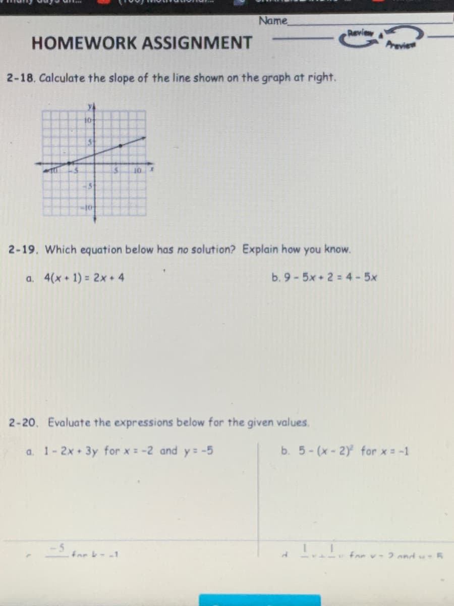 Name
Reviey
HOMEWORK ASSIGNMENT
Areview
2-18. Calculate the slope of the line shown on the graph at right.
to
15.
10
2-19. Which equation below has no solution? Explain how you know.
a. 4(x+ 1) = 2x 4
b. 9-5x+2 = 4-5x
2-20. Evaluate the expressions below for the given values.
a. 1-2x 3y for x = -2 and y= -5
b. 5-(x-2) for x = -1
far --1
1141 for v- 2 ond su 5
