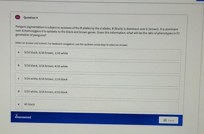 Question 4
Penguin pigmentation is subject to epistasis of the Balleles by the d alleles. B (black) is dominant over b (brown). Dis dominant
over d.Homozygous d is epistatic to the black and brown genes. Given this information, what will be the ratio of phenotypes in F2
generation of penguins?
Select an answer and submit. For keyboard navigation, use the up/down arrow keys to select an answer.
9/16 black, 6/16 brown, 1/16 white
a
9/16 black, 3/16 brown, 4/16 white
9/16 white, 6/16 brown, 1/16 black
9/16 white, 3/16 brown, 4/16 black
All black
hanswered
a Save
