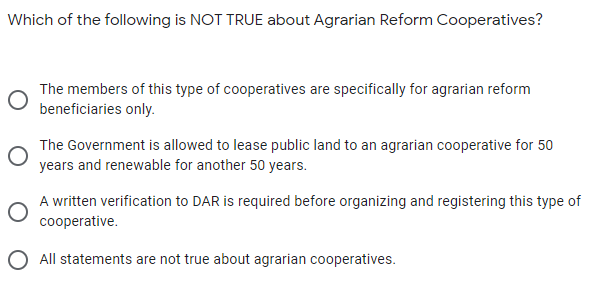 Which of the following is NOT TRUE about Agrarian Reform Cooperatives?
The members of this type of cooperatives are specifically for agrarian reform
beneficiaries only.
The Government is allowed to lease public land to an agrarian cooperative for 50
years and renewable for another 50 years.
A written verification to DAR is required before organizing and registering this type of
cooperative.
O All statements are not true about agrarian cooperatives.
