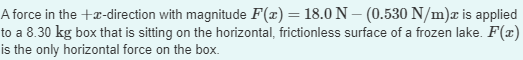 A force in the +x-direction with magnitude F(x) = 18.0 N - (0.530 N/m)x is applied
to a 8.30 kg box that is sitting on the horizontal, frictionless surface of a frozen lake. F(x)
is the only horizontal force on the box.