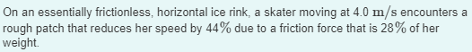 On an essentially frictionless, horizontal ice rink, a skater moving at 4.0 m/s encounters a
rough patch that reduces her speed by 44% due to a friction force that is 28% of her
weight.