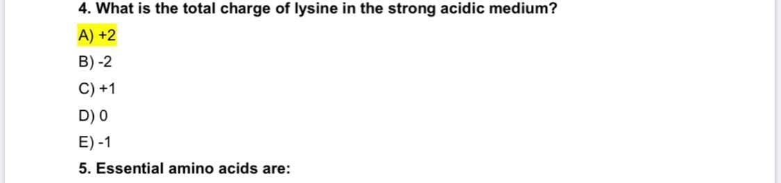 4. What is the total charge of lysine in the strong acidic medium?
A) +2
B) -2
C) +1
D) 0
E) -1
5. Essential amino acids are:
