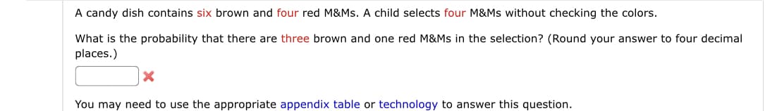 A candy dish contains six brown and four red M&Ms. A child selects four M&Ms without checking the colors.
What is the probability that there are three brown and one red M&Ms in the selection? (Round your answer to four decimal
places.)
You may need to use the appropriate appendix table or technology to answer this question.
