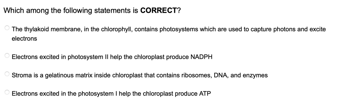 Which among the following statements is CORRECT?
The thylakoid membrane, in the chlorophyll, contains photosystems which are used to capture photons and excite
electrons
Electrons excited in photosystem II help the chloroplast produce NADPH
Stroma is a gelatinous matrix inside chloroplast that contains ribosomes, DNA, and enzymes
Electrons excited in the photosystem I help the chloroplast produce ATP