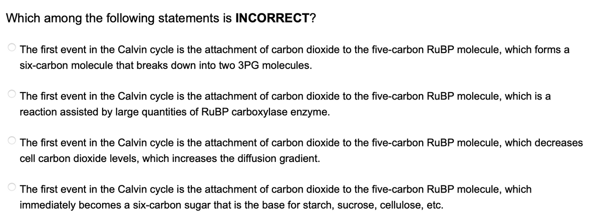 Which among the following statements is INCORRECT?
The first event in the Calvin cycle is the attachment of carbon dioxide to the five-carbon RuBP molecule, which forms a
six-carbon molecule that breaks down into two 3PG molecules.
The first event in the Calvin cycle is the attachment of carbon dioxide to the five-carbon RuBP molecule, which is a
reaction assisted by large quantities of RuBP carboxylase enzyme.
The first event in the Calvin cycle is the attachment of carbon dioxide to the five-carbon RuBP molecule, which decreases
cell carbon dioxide levels, which increases the diffusion gradient.
The first event in the Calvin cycle is the attachment of carbon dioxide to the five-carbon RuBP molecule, which
immediately becomes a six-carbon sugar that is the base for starch, sucrose, cellulose, etc.