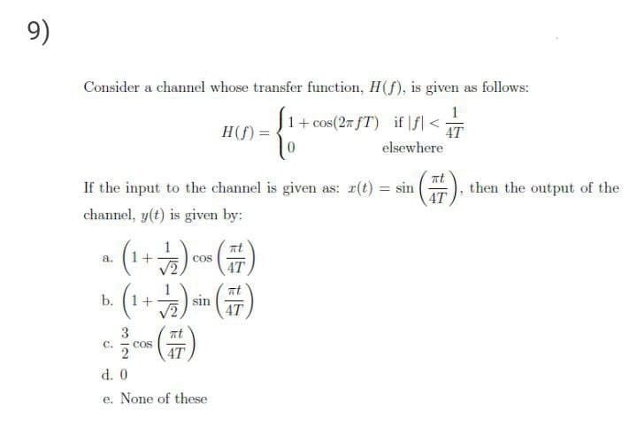 9)
Consider a channel whose transfer function, H(f), is given as follows:
1
H(f):
1+ cos(27 fT)
if |f| <
4T
elsewhere
If the input to the channel is given as: r(t) = sin
4T
then the output of the
channel, y(t) is given by:
(
. (1+) )
a.
1+
COS
4T
sin
4T
3
C.
COS
4T
d. 0
e. None of these
