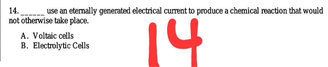 14.
use an etemally generated electrical current to produce a chemical reaction that would
not otherwise take place.
14
A. Voltaic cells
B. Electrolytic Cells

