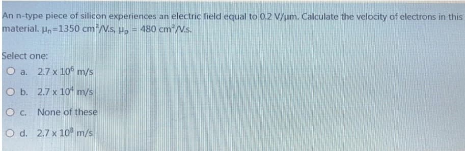 An n-type piece of silicon experiences an electric field equal to 0.2 V/um. Calculate the velocity of electrons in this
material. Hn=1350 cm*/V.s, µ, = 480 cm²/V.s.
Select one:
O a. 2.7 x 10° m/s
O b. 2.7 x 1o* m/s
O c. None of these
O d. 2.7 x 10 m/s
