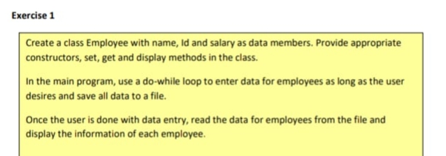 Exercise 1
Create a class Employee with name, Id and salary as data members. Provide appropriate
constructors, set, get and display methods in the class.
In the main program, use a do-while loop to enter data for employees as long as the user
desires and save all data to a file.
Once the user is done with data entry, read the data for employees from the file and
display the information of each employee.
