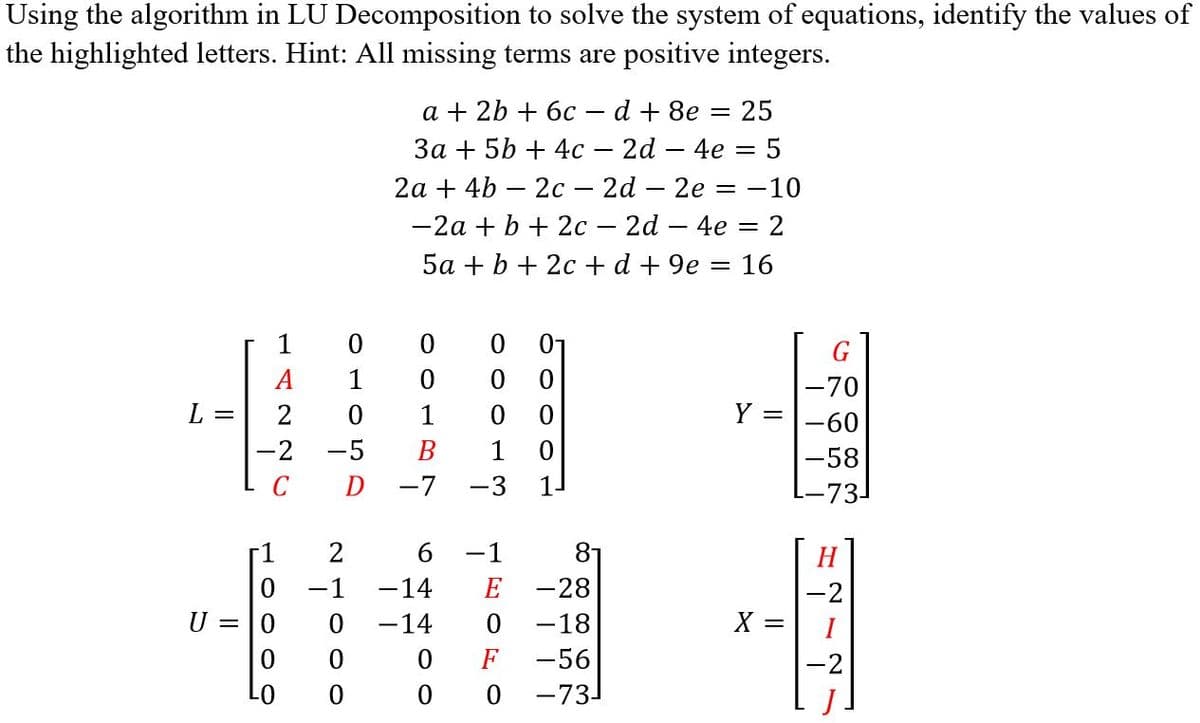 Using the algorithm in LU Decomposition to solve the system of equations, identify the values of
the highlighted letters. Hint: All missing terms are positive integers.
a + 2b + 6с—d + 8e — 25
За + 5b + 4с — 2d — 4е — 5
2а + 4b — 2с — 2d - 2е 3 —10
-2a + b + 2c – 2d – 4e = 2
5a + b + 2c + d + 9e = 16
1
А
1
-70
L =
2
1
Y =
-60
-2 -5
В
1
-58
-7
-3
1-
--73
6
-1
8-
H
-14
E -28
-1
-2
U = |0
-14
-18
X =
F
-56
01
-73-
