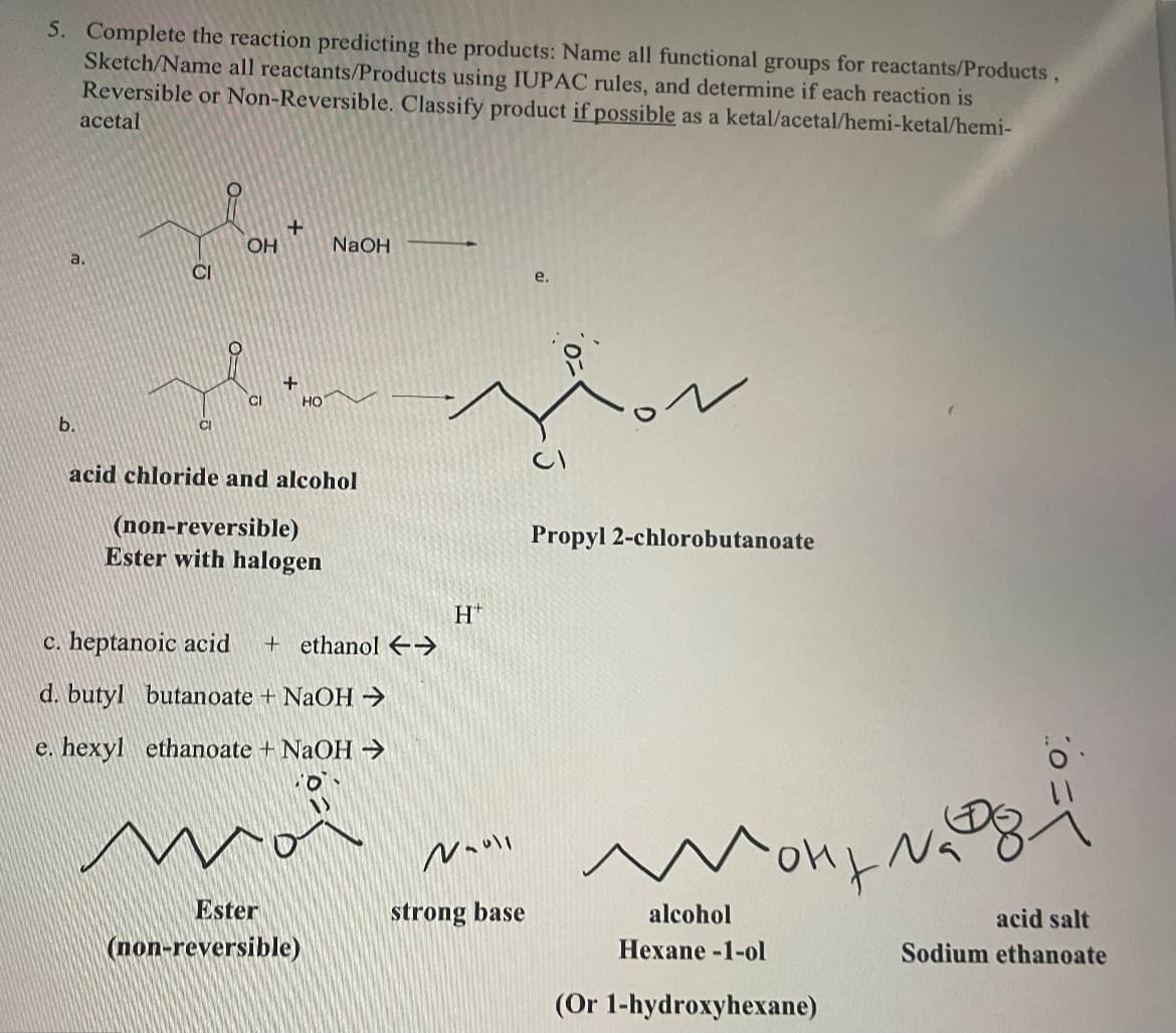 5. Complete the reaction predicting the products: Name all functional groups for reactants/Products,
Sketch/Name all reactants/Products using IUPAC rules, and determine if each reaction is
Reversible or Non-Reversible. Classify product if possible as a ketal/acetal/hemi-ketal/hemi-
acetal
a.
+
OH
NaOH
CI
e.
+
CI
HO
CI
b.
acid chloride and alcohol
(non-reversible)
Ester with halogen
H
c. heptanoic acid + ethanol Y
d. butyl butanoate + NaOH →
e. hexyl ethanoate + NaOH →
Moi
Nauli
Ester
(non-reversible)
strong base
Propyl 2-chlorobutanoate
alcohol
Hexane-1-ol
(Or 1-hydroxyhexane)
acid salt
Sodium ethanoate