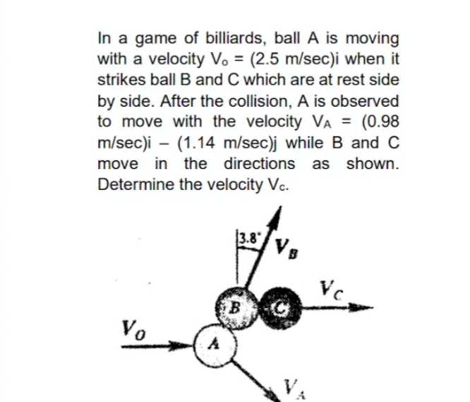 In a game of billiards, ball A is moving
with a velocity V. = (2.5 m/sec)i when it
strikes ball B and C which are at rest side
%3D
by side. After the collision, A is observed
to move with the velocity VA = (0.98
m/sec)i – (1.14 m/sec)j while B and C
move in the directions as shown.
Determine the velocity Vc.
3.8"
Vs
Vc
Vo
A
VA
