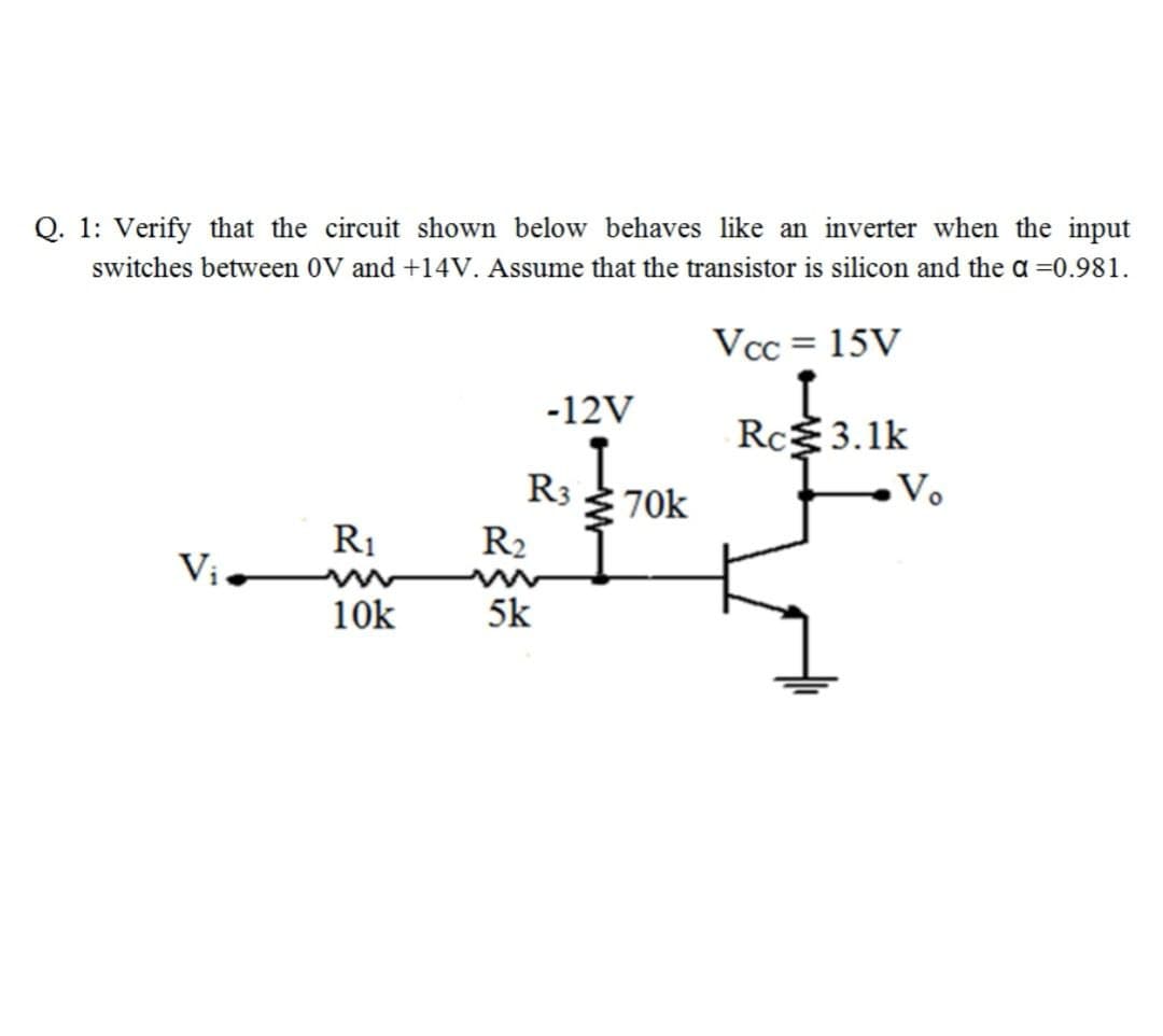 Q. 1: Verify that the circuit shown below behaves like an inverter when the input
switches between 0V and +14V. Assume that the transistor is silicon and the a =0.981.
Vcc = 15V
-12V
Rc3.1k
R3 70k
Vo
R1
R2
Vị
10k
5k
