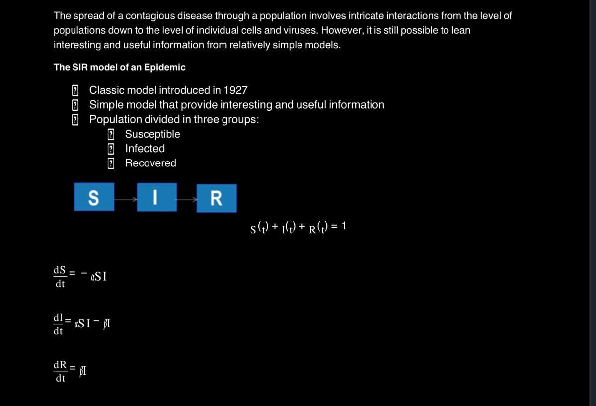 The spread of a contagious disease through a population involves intricate interactions from the level of
populations down to the level of individual cells and viruses. However, it is still possible to lean
interesting and useful information from relatively simple models.
The SIR model of an Epidemic
? Classic model introduced in 1927
?
Simple model that provide interesting and useful information
? Population divided in three groups:
S
? Susceptible
? Infected
Recovered
R
S (t) + I(t) + R(t) = 1
dS
dt
aSI
dI
dt
-
aSIBI
dR
dt
=
BI