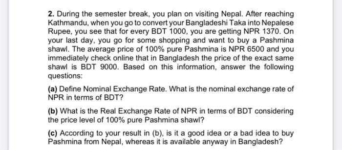 2. During the semester break, you plan on visiting Nepal. After reaching
Kathmandu, when you go to convert your Bangladeshi Taka into Nepalese
Rupee, you see that for every BDT 1000, you are getting NPR 1370. On
your last day, you go for some shopping and want to buy a Pashmina
shawl. The average price of 100% pure Pashmina is NPR 6500 and you
immediately check online that in Bangladesh the price of the exact same
shawl is BDT 9000. Based on this information, answer the following
questions:
(a) Define Nominal Exchange Rate. What is the nominal exchange rate of
NPR in terms of BDT?
(b) What is the Real Exchange Rate of NPR in terms of BDT considering
the price level of 100% pure Pashmina shawl?
(c) According to your result in (b), is it a good idea or a bad idea to buy
Pashmina from Nepal, whereas it is available anyway in Bangladesh?
