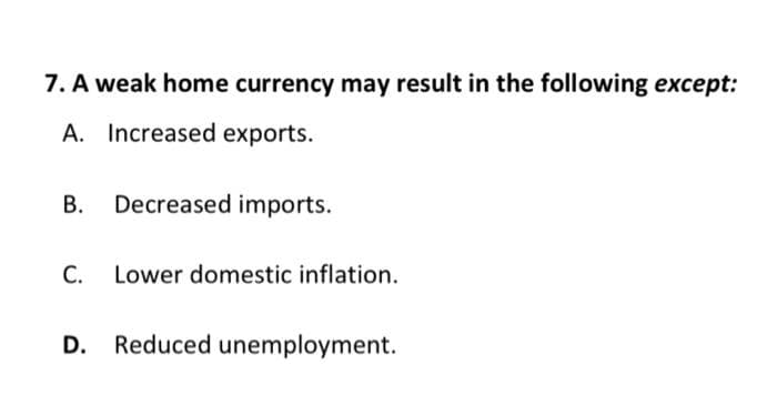 7. A weak home currency may result in the following except:
A. Increased exports.
В.
Decreased imports.
C. Lower domestic inflation.
D. Reduced unemployment.
