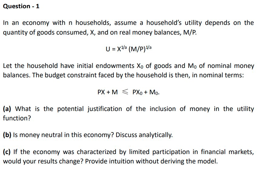 Question - 1
In an economy with n households, assume a household's utility depends on the
quantity of goods consumed, X, and on real money balances, M/P.
U = xVa (M/P)Va
Let the household have initial endowments Xo of goods and Mo of nominal money
balances. The budget constraint faced by the household is then, in nominal terms:
PX + M < PXo + Mo.
(a) What is the potential justification of the inclusion of money in the utility
function?
(b) Is money neutral in this economy? Discuss analytically.
(c) If the economy was characterized by limited participation in financial markets,
would your results change? Provide intuition without deriving the model.
