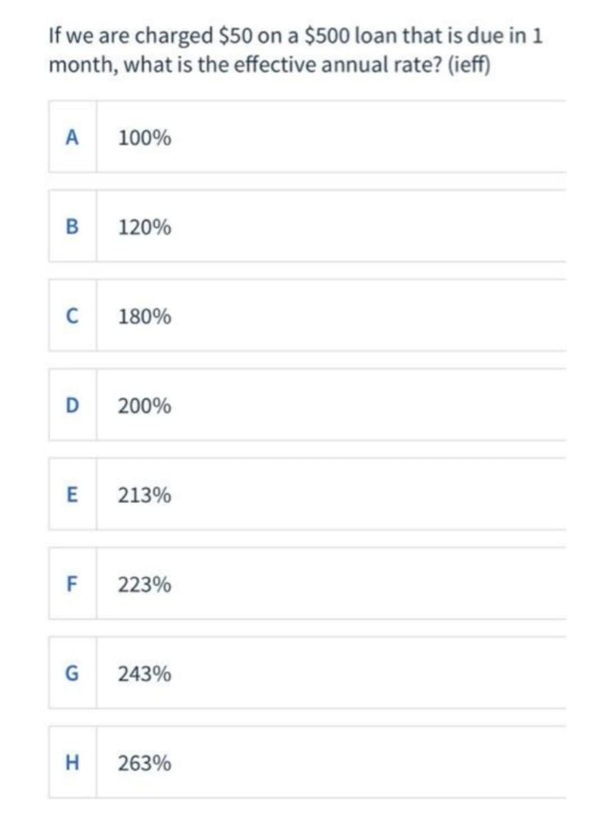 If we are charged $50 on a $500 loan that is due in 1
month, what is the effective annual rate? (ieff)
A
100%
B
120%
C
180%
D
200%
E
213%
F
223%
G
243%
H
263%
