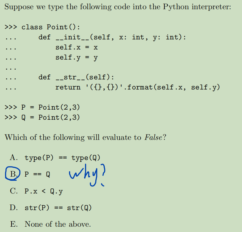 Suppose we type the following code into the Python interpreter:
>>> class Point ():
def
__init__(self, x: int, y: int):
self.x = x
self.y = y
def __str__(self):
=
>>> P = Point (2,3)
>>> Q
Point (2,3)
return '({},{})'.format(self.x, self.y)
Which of the following will evaluate to False?
A. type (P)
type (Q)
B. P
Q
why?
C. P.x < Q.y
D. str(P) == str(Q)
E. None of the above.
==
==