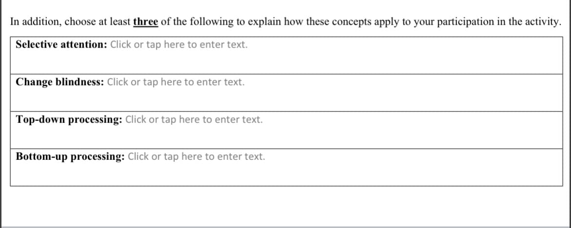 In addition, choose at least three of the following to explain how these concepts apply to your participation in the activity.
Selective attention: Click or tap here to enter text.
Change blindness: Click or tap here to enter text.
Top-down processing: Click or tap here to enter text.
Bottom-up processing: Click or tap here to enter text.