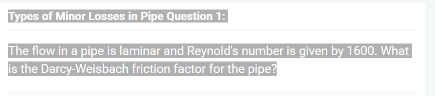 Types of Minor Losses in Pipe Question 1:
The flow in a pipe is laminar and Reynold's number is given by 1600. What
is the Darcy-Weisbach friction factor for the pipe?