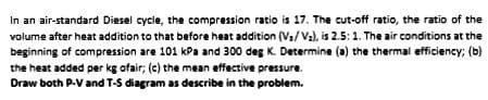 In an air-standard Diesel cycle, the compression ratio is 17. The cut-off ratio, the ratio of the
volume after heat addition to that before heat addition (V₁/V₂), is 2.5: 1. The air conditions at the
beginning of compression are 101 kPa and 300 deg K. Determine (a) the thermal efficiency; (b)
the heat added per kg ofair; (c) the mean effective pressure.
Draw both P-V and T-S diagram as describe in the problem.