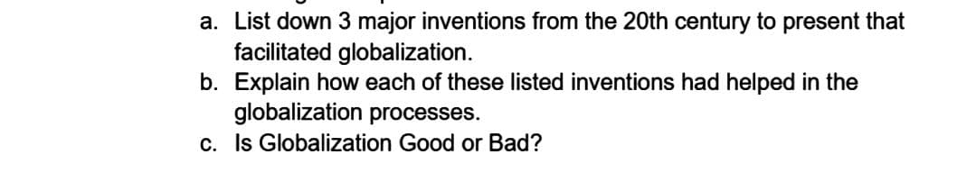 a. List down 3 major inventions from the 20th century to present that
facilitated globalization.
b. Explain how each of these listed inventions had helped in the
globalization processes.
c. Is Globalization Good or Bad?