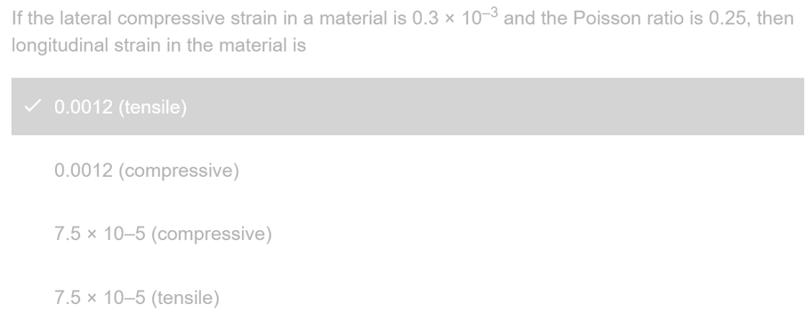 If the lateral compressive strain in a material is 0.3 x 10-3 and the Poisson ratio is 0.25, then
longitudinal strain in the material is
✓ 0.0012 (tensile)
0.0012 (compressive)
7.5 x 10-5 (compressive)
7.5 x 10-5 (tensile)