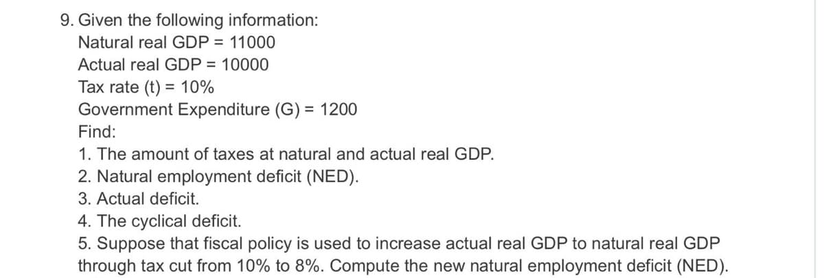 9. Given the following information:
Natural real GDP = 11000
Actual real GDP = 10000
Tax rate (t) = 10%
Government Expenditure (G) = 1200
Find:
1. The amount of taxes at natural and actual real GDP.
2. Natural employment deficit (NED).
3. Actual deficit.
4. The cyclical deficit.
5. Suppose that fiscal policy is used to increase actual real GDP to natural real GDP
through tax cut from 10% to 8%. Compute the new natural employment deficit (NED).
