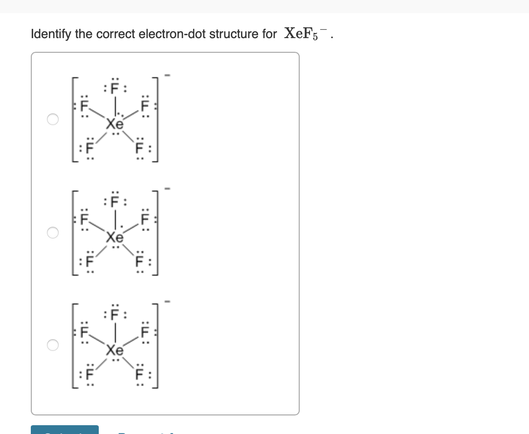 Identify the correct electron-dot structure for XeF5¯.
O
::
:F
"Xe"
:F:
:F
::
:u
Xe"
:F:
:F:
:F:
:F
2
:F:
:F: