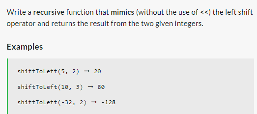 Write a recursive function that mimics (without the use of <<) the left shift
operator and returns the result from the two given integers.
Examples
shiftToLeft(5, 2) → 20
shiftToLeft (10, 3) 80
shiftToLeft (-32, 2)
- 128