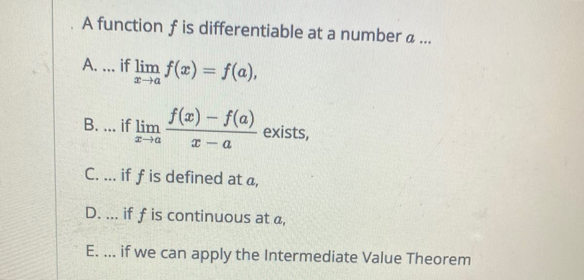 A function f is differentiable at a number a ..
A. ... if lim f(x) = f(a),
f(x)- f(a)
exists,
B. ... if lim
C. ... if f is defined at a,
D. ... if f is continuous at a,
E. ... if we can apply the Intermediate Value Theorem
