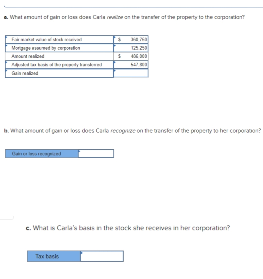 a. What amount of gain or loss does Carla realize on the transfer of the property to the corporation?
Fair market value of stock received
360,750
Mortgage assumed by corporation
125,250
Amount realized
486,000
Adjusted tax basis of the property transferred
547,800
Gain realized
b. What amount of gain or loss does Carla recognize on the transfer of the property to her corporation?
Gain or loss recognized
c. What is Carla's basis in the stock she receives in her corporation?
Tax basis
