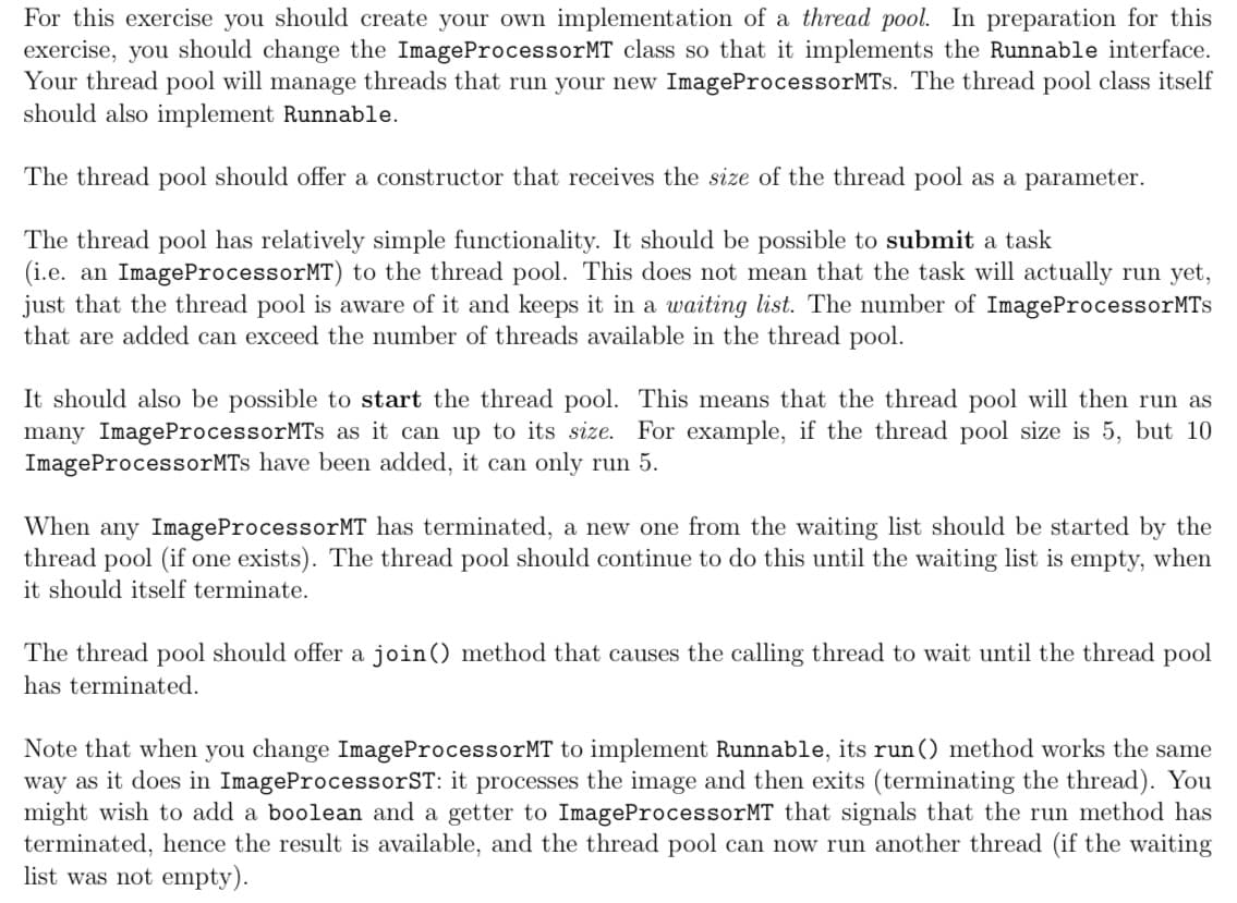 For this exercise you should create your own implementation of a thread pool. In preparation for this
exercise, you should change the ImageProcessorMT class so that it implements the Runnable interface.
Your thread pool will manage threads that run your new ImageProcessorMTs. The thread pool class itself
should also implement Runnable.
The thread pool should offer a constructor that receives the size of the thread pool as a parameter.
The thread pool has relatively simple functionality. It should be possible to submit a task
(i.e. an ImageProcessorMT) to the thread pool. This does not mean that the task will actually run yet,
just that the thread pool is aware of it and keeps it in a waiting list. The number of ImageProcessorMTs
that are added can exceed the number of threads available in the thread pool.
It should also be possible to start the thread pool. This means that the thread pool will then run as
many ImageProcessorMTs as it can up to its size. For example, if the thread pool size is 5, but 10
ImageProcessorMTs have been added, it can only run 5.
When any ImageProcessorMT has terminated, a new one from the waiting list should be started by the
thread pool (if one exists). The thread pool should continue to do this until the waiting list is empty, when
it should itself terminate.
The thread pool should offer a join() method that causes the calling thread to wait until the thread pool
has terminated.
Note that when you change ImageProcessorMT to implement Runnable, its run() method works the same
way as it does in ImageProcessorST: it processes the image and then exits (terminating the thread). You
might wish to add a boolean and a getter to ImageProcessorMT that signals that the run method has
terminated, hence the result is available, and the thread pool can now run another thread (if the waiting
list was not empty).
