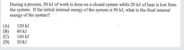 During a process, 50 kJ of work is done on a closed system while 20 kJ of heat is lost from
the system. If the initial internal energy of the system is 90 kJ, what is the final internal
energy of the system?
120 kJ
60 kJ
(A)
(B)
(C)
(D)
160 kJ
20 kJ
