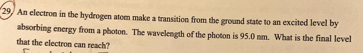 29, An electron in the hydrogen atom make a transition from the ground state to an excited level by
absorbing energy from a photon. The wavelength of the photon is 95.0 nm. What is the final level
that the electron can reach?
