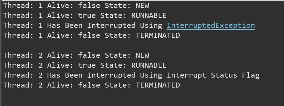 Thread: 1 Alive: false State: NEW
Thread: 1 Alive: true State: RUNNABLE
Thread: 1 Has Been Interrupted Using InterruptedException
Thread: 1 Alive: false State: TERMINATED
Thread: 2 Alive: false State: NEW
Thread: 2 Alive: true State: RUNNABLE
Thread: 2 Has Been Interrupted Using Interrupt Status Flag
Thread: 2 Alive: false State: TERMINATED
