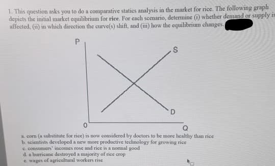 1. This question asks you to do a comparative staties analysis in the market for rice. The following graph
depicts the initial market equilibrium for rice. For each seenario, determine (i) whether demand or supply is
affected, (i) in which direction the curve(s) shift, and (iii) how the equilibrium changes.
a. com (a substitute for rice) is now considered by doctors to be more healthy than rice
b. scientists developed a new more productive technology for growing rice
c. consumers' incomes rose and rice is a nommal good
d. a hurricane destroyed a majority of rice crop
e wages of agricultural workers rise
