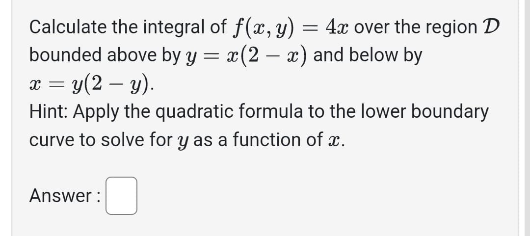 Calculate the integral of f(x, y)
=
bounded above by y = x(2 − x) and below by
x = y(2 — y).
Hint: Apply the quadratic formula to the lower boundary
curve to solve for y as a function of x.
Answer:
4x over the region D