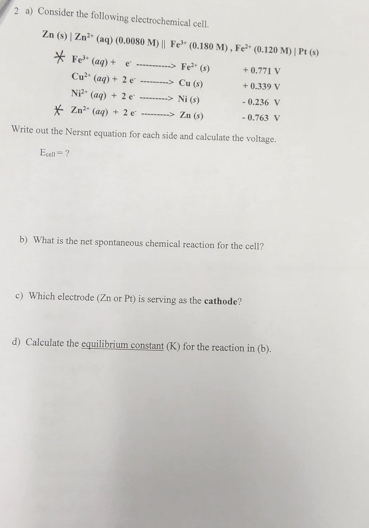 2 a) Consider the following electrochemical cell.
Zn (s) | Zn²+ (aq) (0.0080 M) || Fe³+ (0.180 M), Fe²+ (0.120 M) | Pt (s)
*Fe³+ (aq) + e -----
--------> Fe²+ (s)
Cu²+ (aq) + 2 e
---------> Cu (s)
Ni²+ (aq) + 2 e
---------> Ni (s)
Zn²+ (aq) + 2 e ---------> Zn (s)
Write out the Nersnt equation for each side and calculate the voltage.
Ecell = ?
+0.771 V
+0.339 V
-0.236 V
- 0.763 V
b) What is the net spontaneous chemical reaction for the cell?
c) Which electrode (Zn or Pt) is serving as the cathode?
d) Calculate the equilibrium constant (K) for the reaction in (b).