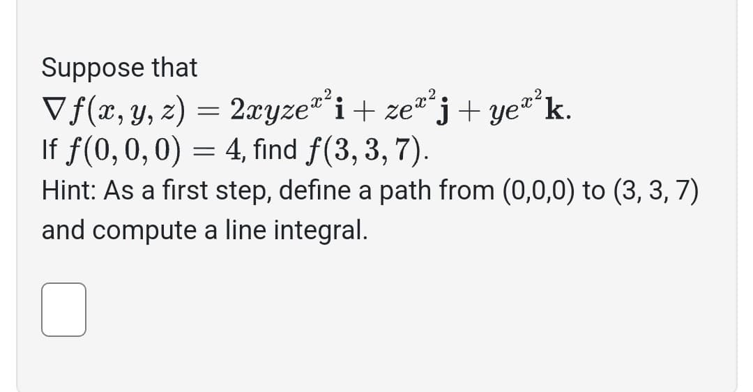 Suppose that
Vf(x, y, z) = 2xyze™² i + zeª²j+ ye™² k.
If f(0, 0, 0) = 4, find f(3,3,7).
Hint: As a first step, define a path from (0,0,0) to (3, 3, 7)
and compute a line integral.
