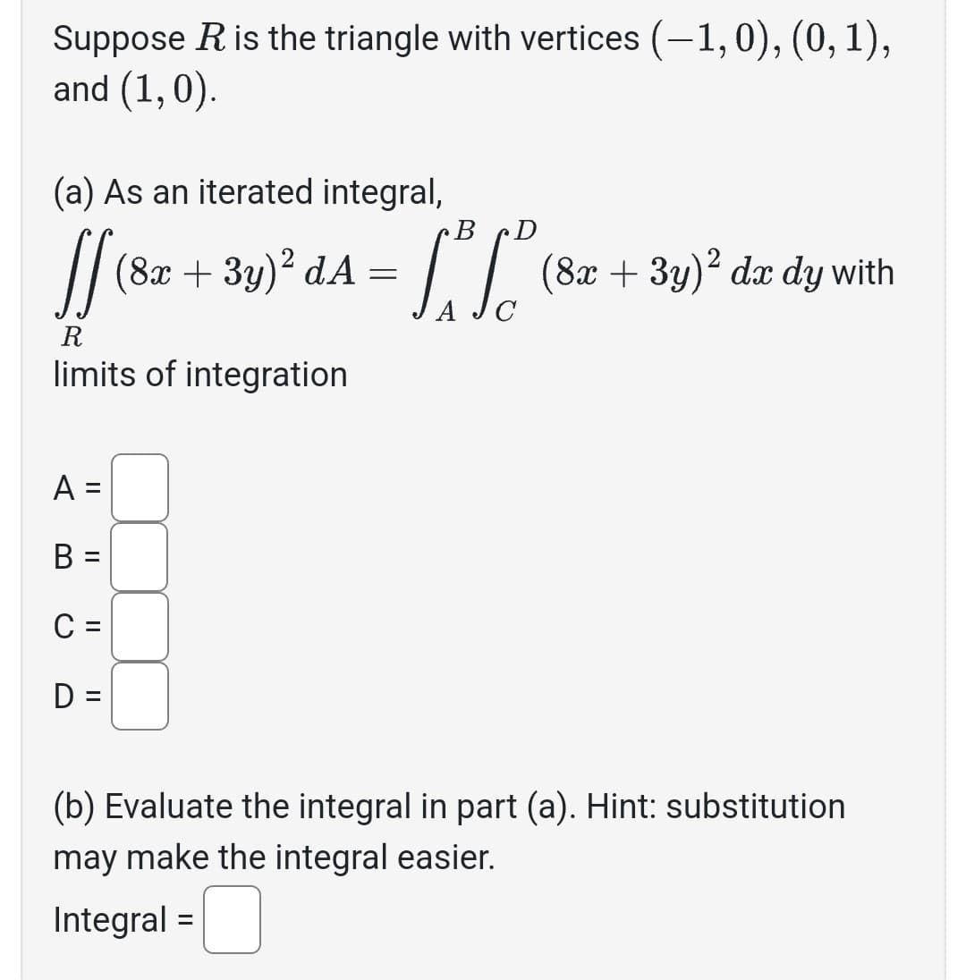 Suppose R is the triangle with vertices (-1,0), (0, 1),
and (1,0).
(a) As an iterated integral,
R
limits of integration
A =
B =
C =
D =
B
- Lot L² (8²
(8x + 3y)² dA=
(8x + 3y)² dx dy with
(b) Evaluate the integral in part (a). Hint: substitution
may make the integral easier.
Integral =
