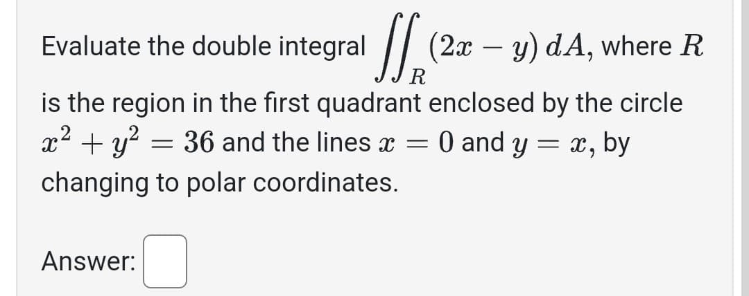 Evaluate the double integral
ff (2x - y)
(2x - y) dA, where R
R
is the region in the first quadrant enclosed by the circle
x² + y²
0 and y = X,
by
= 36 and the lines x =
changing to polar coordinates.
Answer: