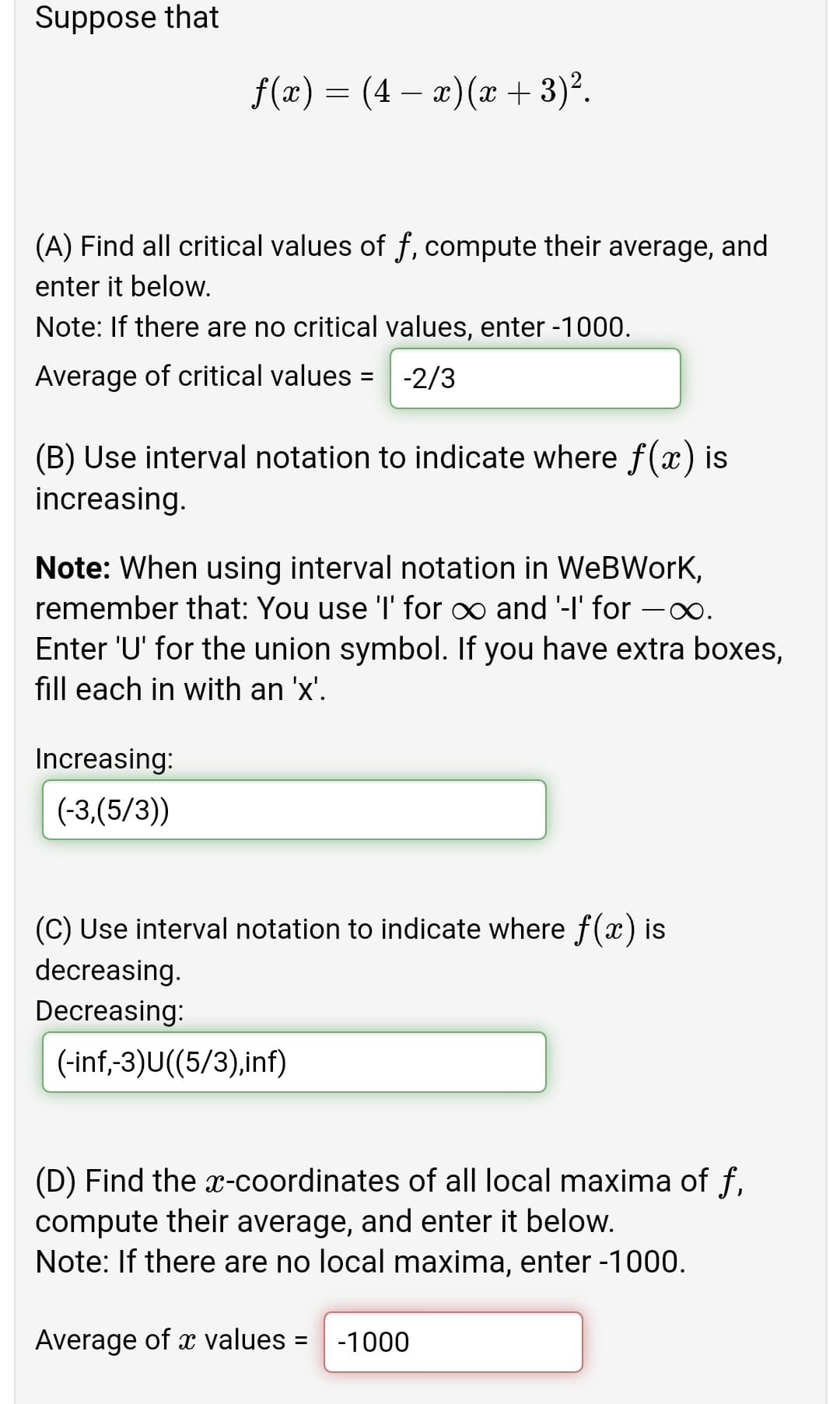 Suppose that
f(x) = (4 – æ)(x + 3)°.
(A) Find all critical values of f, compute their average, and
enter it below.
Note: If there are no critical values, enter -1000.
Average of critical values =
-2/3
(B) Use interval notation to indicate where f(x) is
increasing.
Note: When using interval notation in WeBWorKk,
remember that: You use 'l' for o and '-I' for
Enter 'U' for the union symbol. If you have extra boxes,
fill each in with an 'x'.
Increasing:
(-3,(5/3))
(C) Use interval notation to indicate where f(x) is
decreasing.
Decreasing:
(-inf,-3)U((5/3),inf)
(D) Find the x-coordinates of all local maxima of f,
compute their average, and enter it below.
Note: If there are no local maxima, enter -1000.
Average of x values =
-1000
