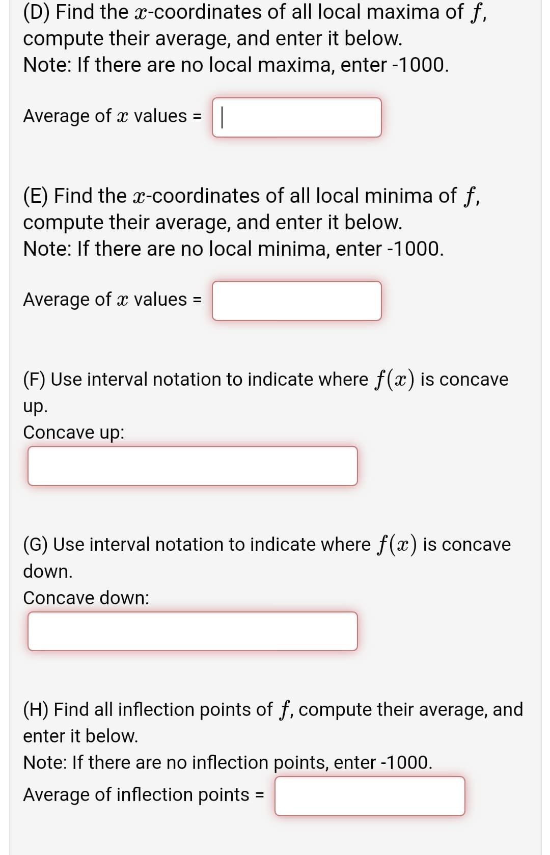 (D) Find the x-coordinates of all local maxima of f,
compute their average, and enter it below.
Note: If there are no local maxima, enter -1000.
Average of x values =||
%3D
(E) Find the x-coordinates of all local minima of f,
compute their average, and enter it below.
Note: If there are no local minima, enter -1000.
Average of x values =
(F) Use interval notation to indicate where f(x) is concave
up.
Concave up:
(G) Use interval notation to indicate where f(x) is concave
down.
Concave down:
(H) Find all inflection points of f, compute their average, and
enter it below.
Note: If there are no inflection points, enter -1000.
Average of inflection points =
