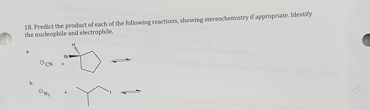 18. Predict the product of each of the following reactions, showing stereochemistry if appropriate. Identify
the nucleophile and electrophile.
a.
b.
Br
ⒸCN +
ON3