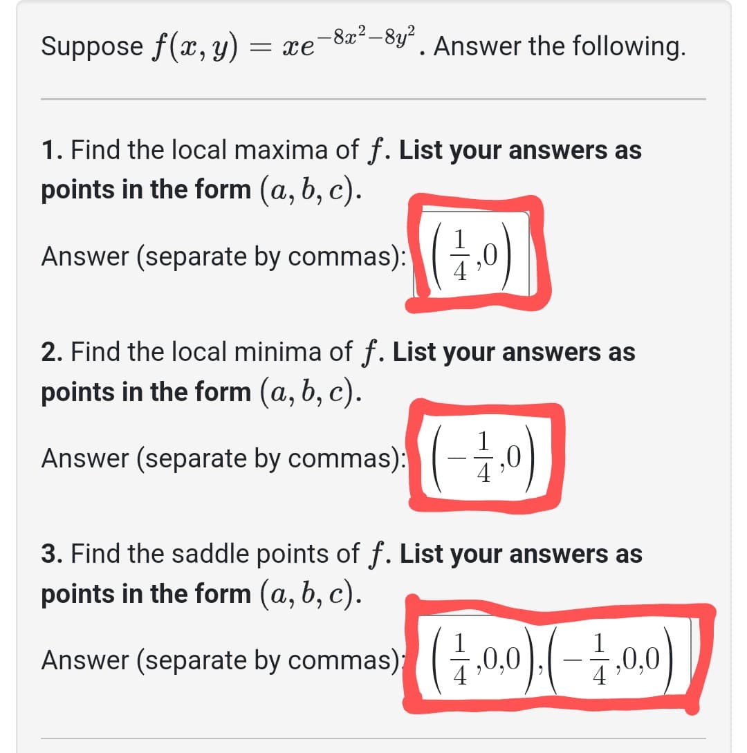 Suppose f(x, y)
= xe
-8x²-8y²
-8y². Answer the following.
1. Find the local maxima of f. List your answers as
points in the form (a, b, c).
Answer (separate by commas):(,0
2. Find the local minima of f. List your answers as
points in the form (a, b, c).
Answer (separate by commas): (-1,0)
3. Find the saddle points of f. List your answers as
points in the form (a, b, c).
commas) (1,0,0).(-1,0,0)
Answer (separate by commas);