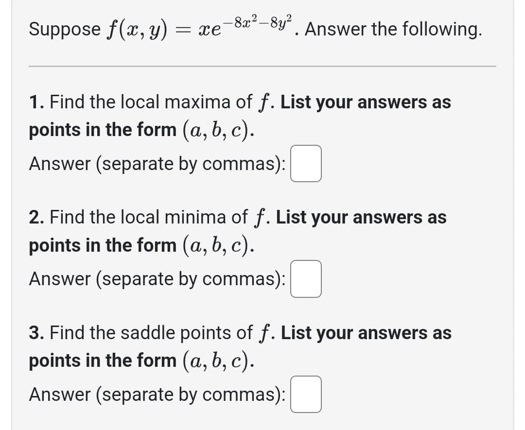 Suppose f(x, y) = xe
-8x²-8y²
●
Answer the following.
1. Find the local maxima of f. List your answers as
points in the form (a, b, c).
Answer (separate by commas):
2. Find the local minima of f. List your answers as
points in the form (a, b, c).
Answer (separate by commas):
3. Find the saddle points of f. List your answers as
points in the form (a, b, c).
Answer (separate by commas):