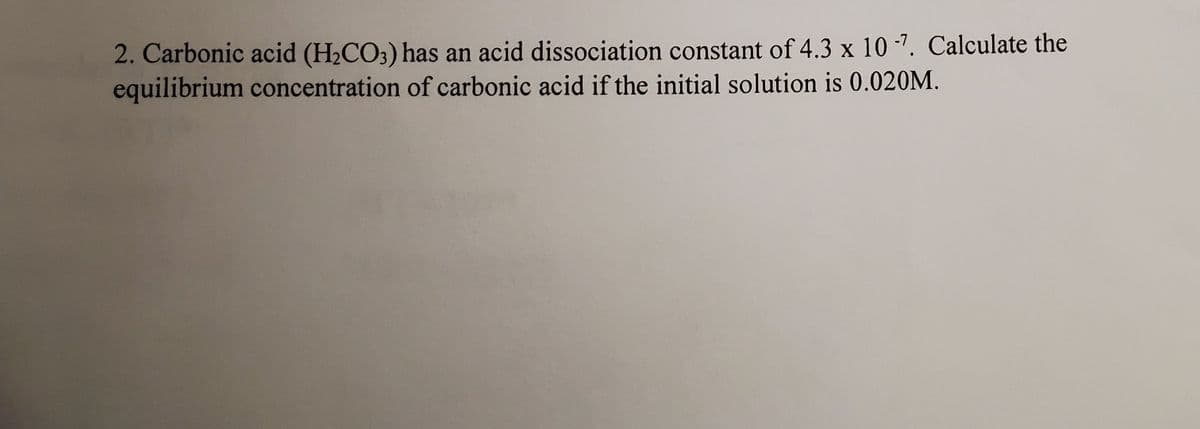 2. Carbonic acid (H2CO3) has an acid dissociation constant of 4.3 x 10 -7. Calculate the
equilibrium concentration of carbonic acid if the initial solution is 0.020M.
