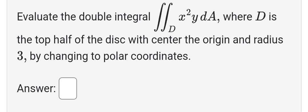 Evaluate the double integral x²y dA, where D is
D
the top half of the disc with center the origin and radius
3, by changing to polar coordinates.
Answer: